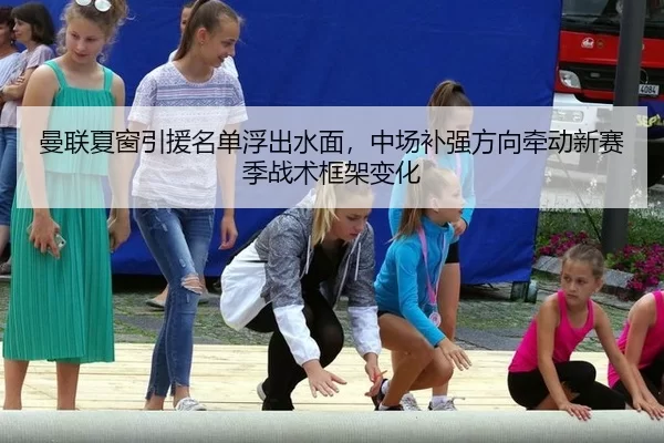 曼联夏窗引援名单浮出水面，中场补强方向牵动新赛季战术框架变化